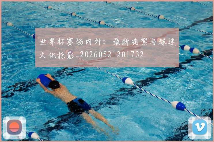世界杯赛场内外：最新花絮与球迷文化掠影_20260521201732