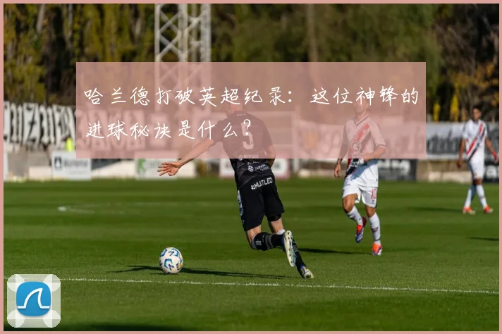 哈兰德打破英超纪录：这位神锋的进球秘诀是什么？