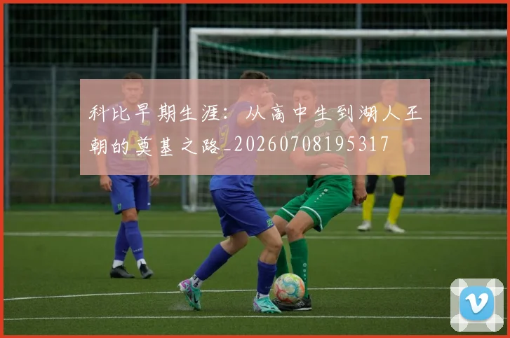 科比早期生涯：从高中生到湖人王朝的奠基之路_20260708195317