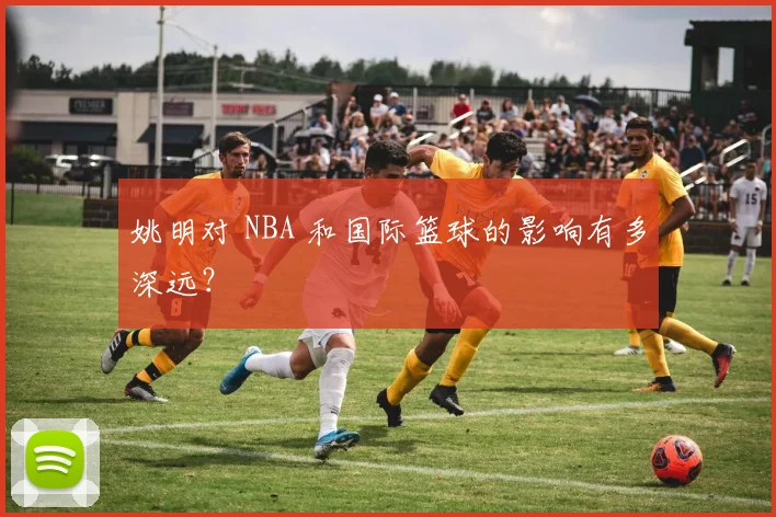 姚明对 NBA 和国际篮球的影响有多深远？
