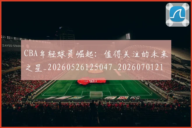 CBA年轻球员崛起：值得关注的未来之星_20260526125047_20260701210732_20260712044826