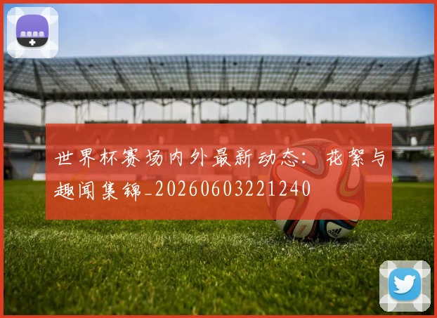 世界杯赛场内外最新动态：花絮与趣闻集锦_20260603221240