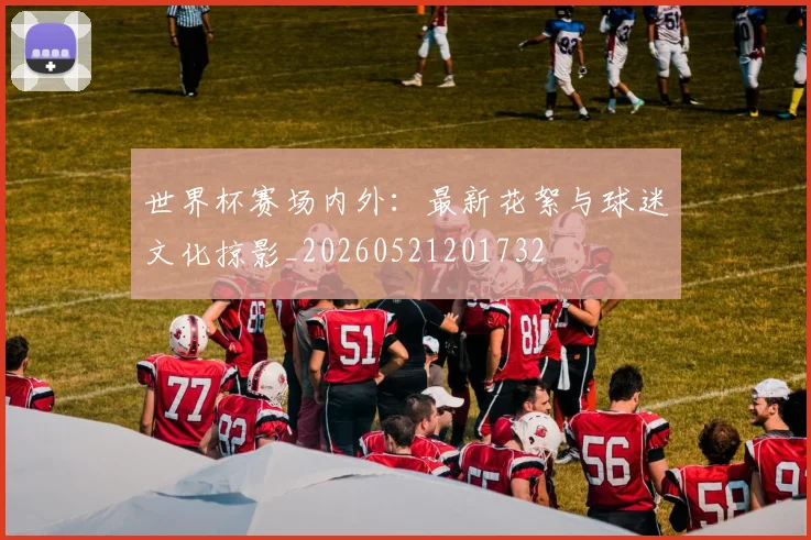 世界杯赛场内外：最新花絮与球迷文化掠影_20260521201732