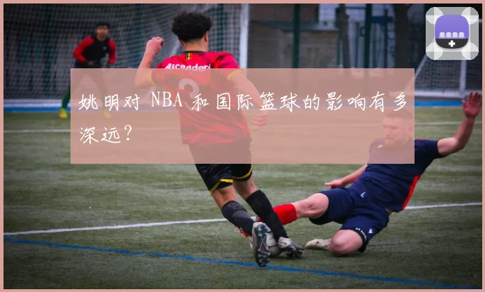 姚明对 NBA 和国际篮球的影响有多深远？