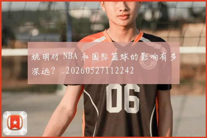 姚明对 NBA 和国际篮球的影响有多深远？_20260527112242