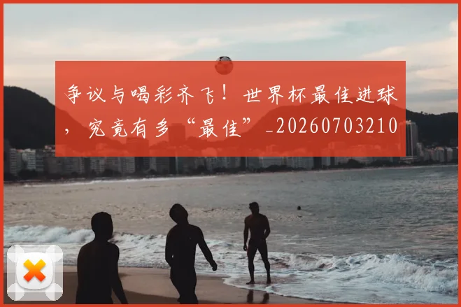争议与喝彩齐飞！世界杯最佳进球，究竟有多“最佳”_20260703210723_20260716192804