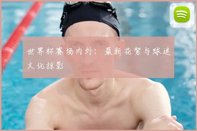 世界杯赛场内外：最新花絮与球迷文化掠影