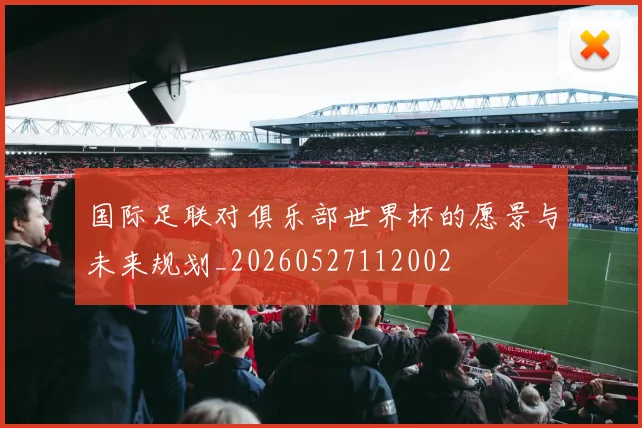国际足联对俱乐部世界杯的愿景与未来规划_20260527112002