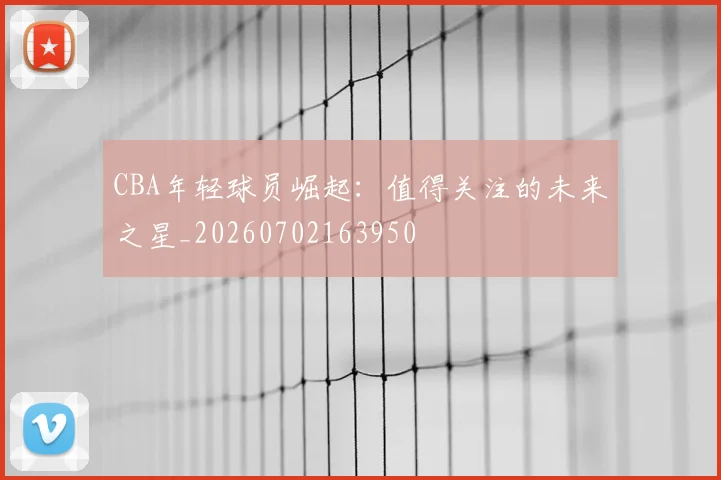 CBA年轻球员崛起：值得关注的未来之星_20260702163950