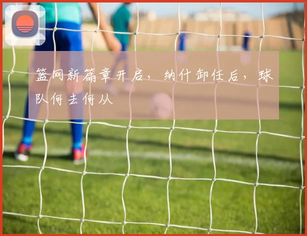 篮网新篇章开启，纳什卸任后，球队何去何从