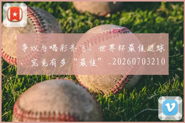 争议与喝彩齐飞！世界杯最佳进球，究竟有多“最佳”_20260703210723_20260716192804