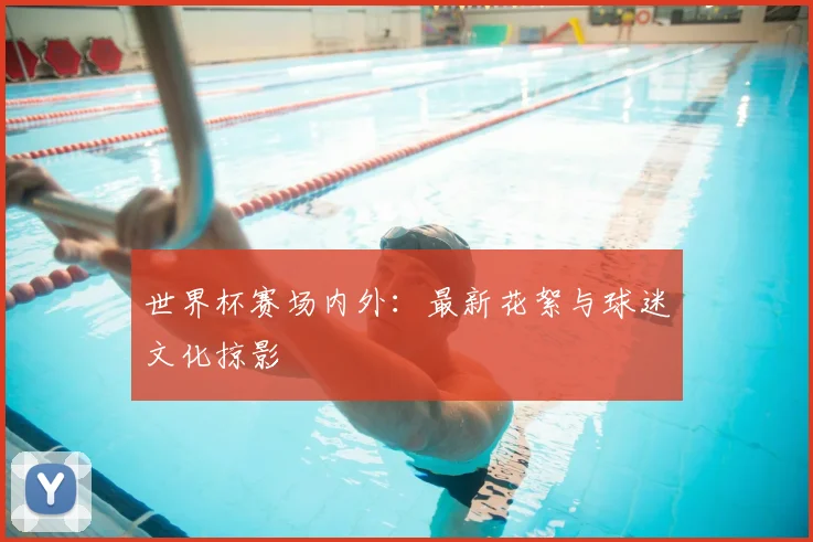 世界杯赛场内外：最新花絮与球迷文化掠影