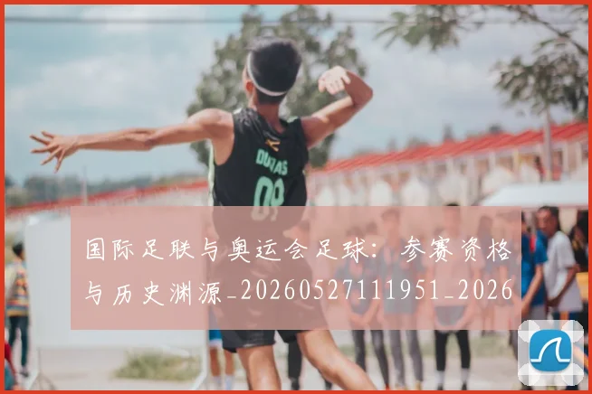 国际足联与奥运会足球：参赛资格与历史渊源_20260527111951_20260719165858