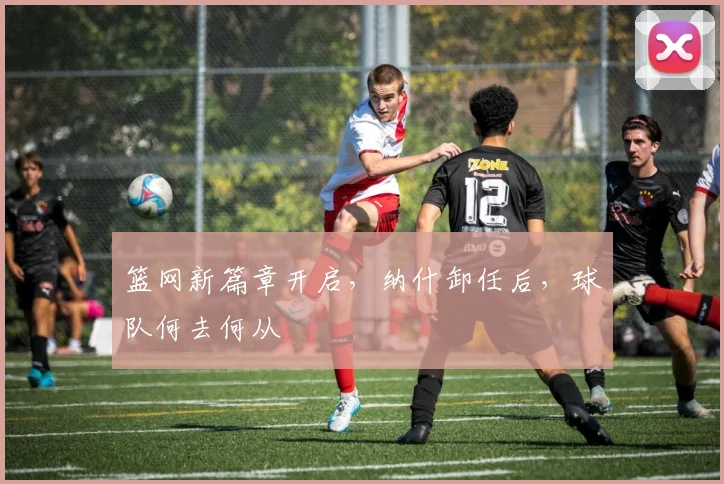 篮网新篇章开启，纳什卸任后，球队何去何从