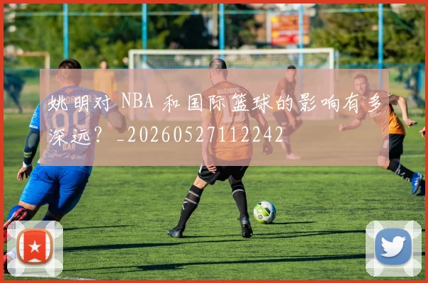 姚明对 NBA 和国际篮球的影响有多深远？_20260527112242