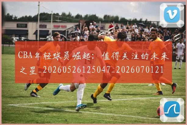 CBA年轻球员崛起:值得关注的未来之星_20260526125047_20260701210732_20260712044826