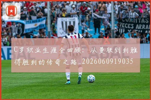 C罗职业生涯全回顾：从曼联到利雅得胜利的传奇之路_20260609190356_20260701213920_20260712053001