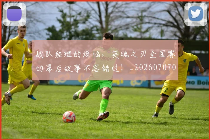 战队经理的烦恼，英魂之刃全国赛的幕后故事不容错过！_20260707014125